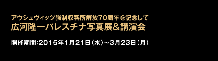 アウシュヴィッツ強制収容所解放70周年を記念して 広河驤黹pレスチナ写真展&講演会 2015年1月21日(水)〜3月23日(月)まで